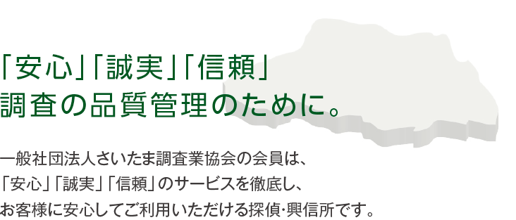 一般社団法人さいたま調査業協会の会員は、「安心」「誠実」「信頼」のサービスを徹底し、お客様に安心してご利用いただける探偵・興信所です。